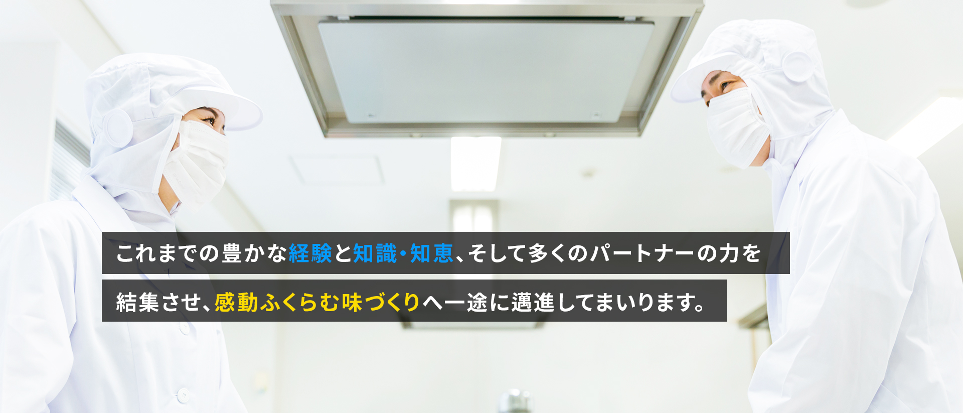 これまでの豊かな経験と知識・知恵、そして多くのパートナーの力を結集させ、感動ふくらむ味づくりへ一途に邁進してまいります。