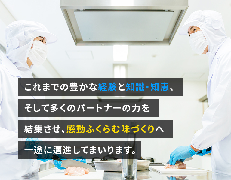 これまでの豊かな経験と知識・知恵、そして多くのパートナーの力を結集させ、感動ふくらむ味づくりへ一途に邁進してまいります。